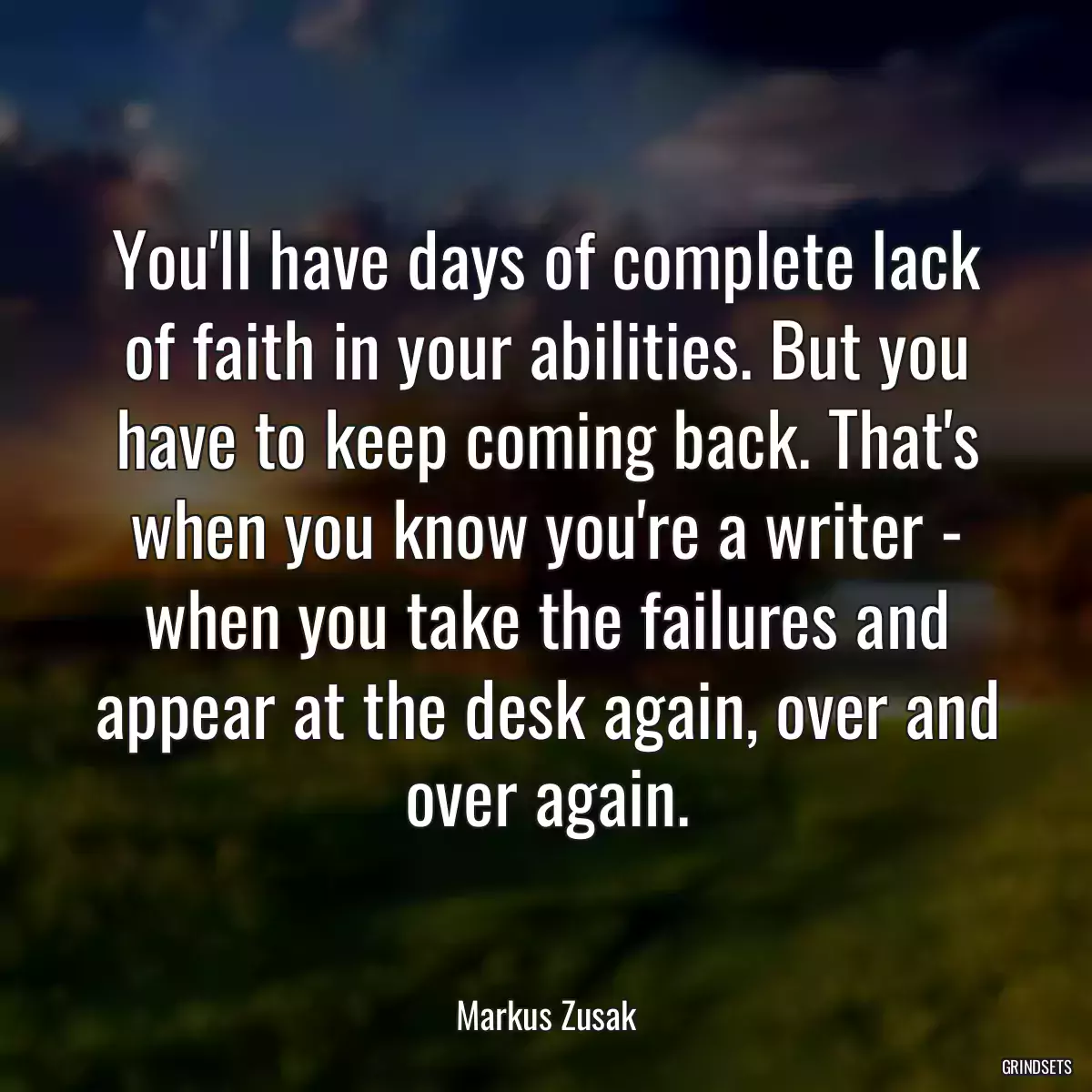 You\'ll have days of complete lack of faith in your abilities. But you have to keep coming back. That\'s when you know you\'re a writer - when you take the failures and appear at the desk again, over and over again.