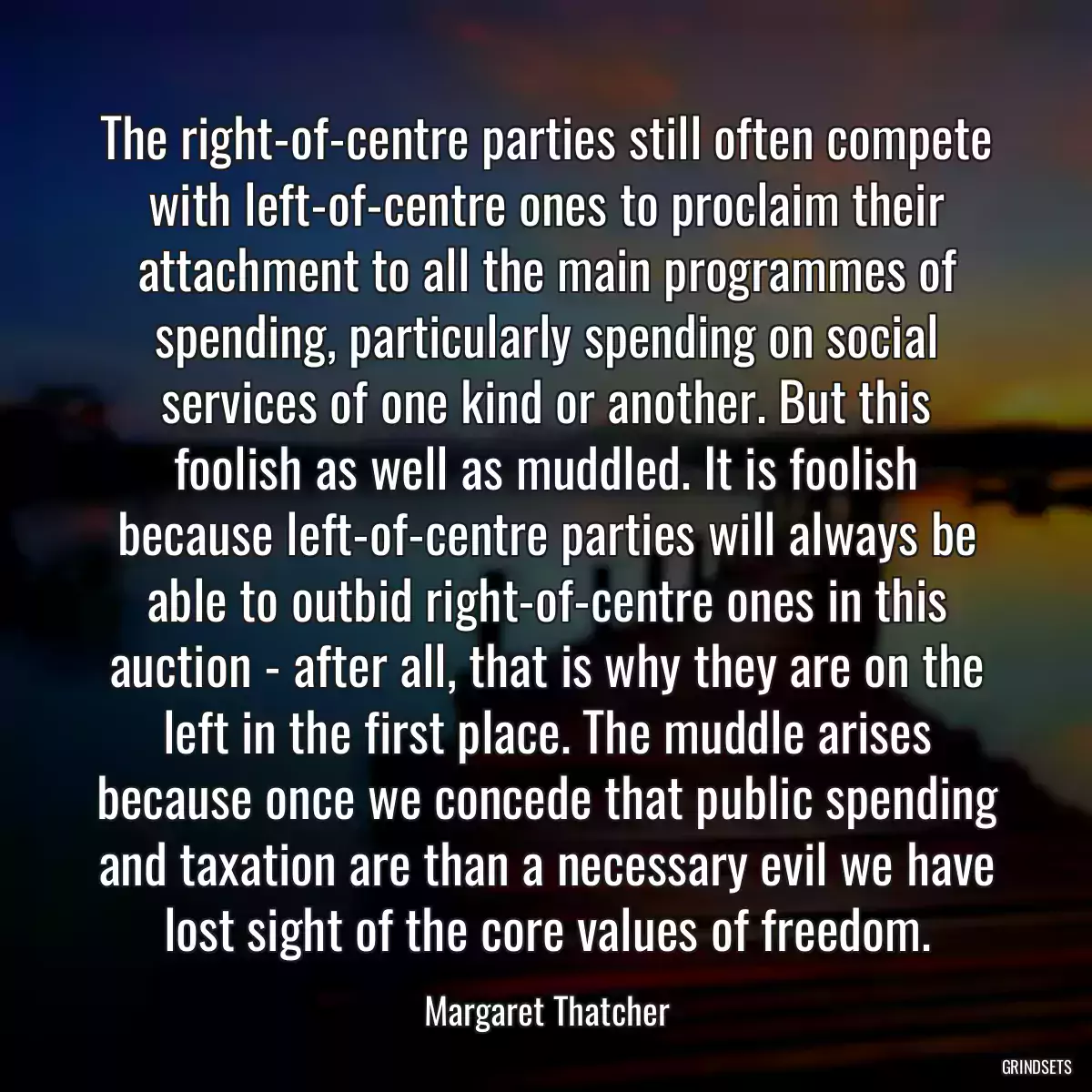 The right-of-centre parties still often compete with left-of-centre ones to proclaim their attachment to all the main programmes of spending, particularly spending on social services of one kind or another. But this foolish as well as muddled. It is foolish because left-of-centre parties will always be able to outbid right-of-centre ones in this auction - after all, that is why they are on the left in the first place. The muddle arises because once we concede that public spending and taxation are than a necessary evil we have lost sight of the core values of freedom.