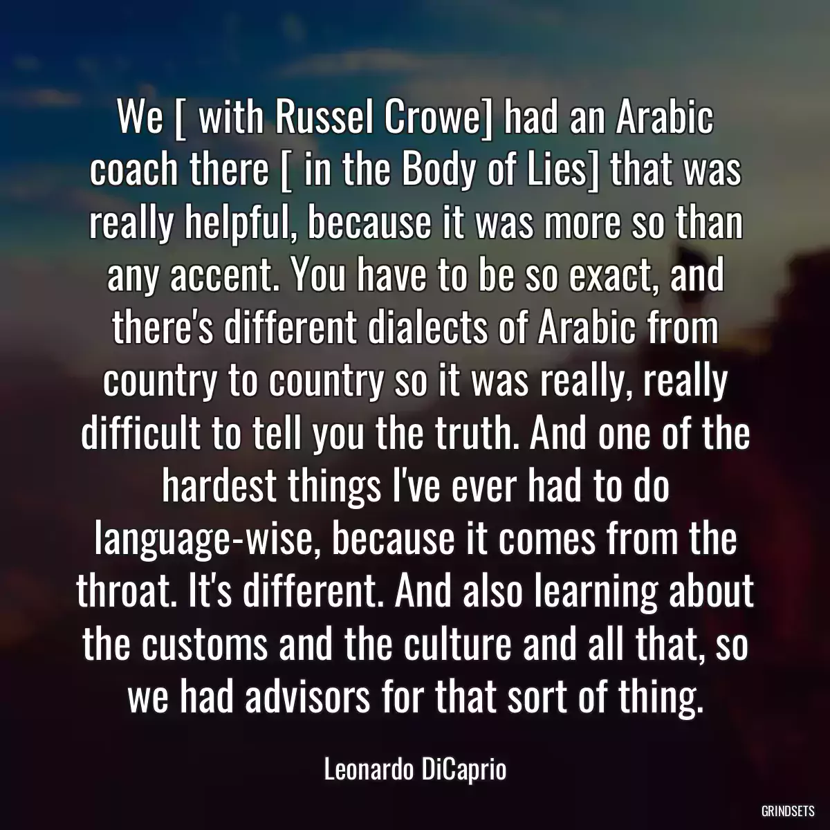 We [ with Russel Crowe] had an Arabic coach there [ in the Body of Lies] that was really helpful, because it was more so than any accent. You have to be so exact, and there\'s different dialects of Arabic from country to country so it was really, really difficult to tell you the truth. And one of the hardest things I\'ve ever had to do language-wise, because it comes from the throat. It\'s different. And also learning about the customs and the culture and all that, so we had advisors for that sort of thing.