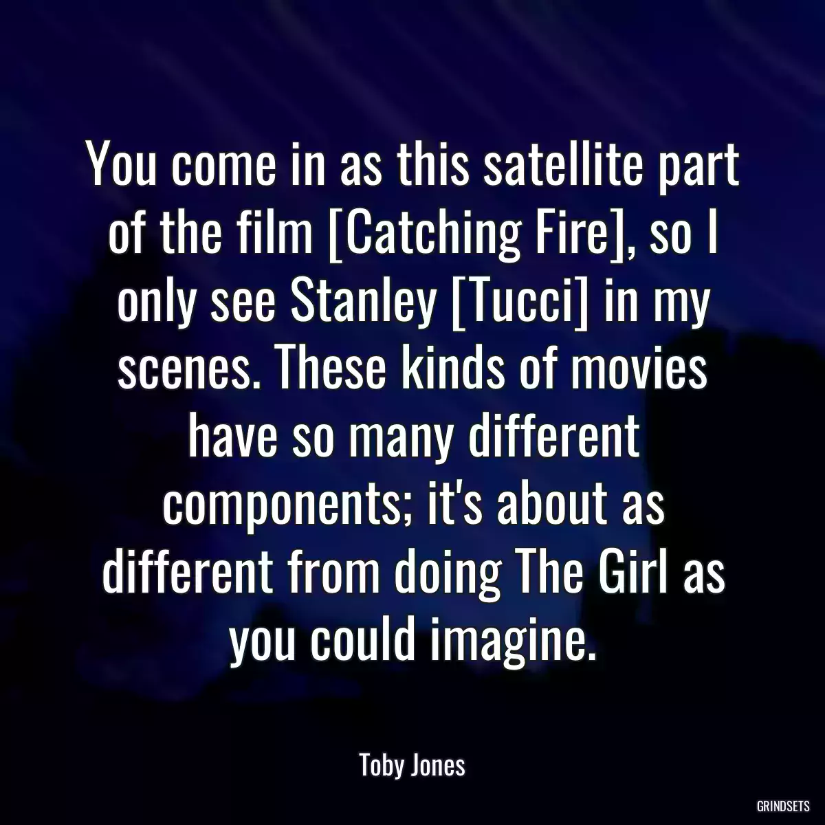 You come in as this satellite part of the film [Catching Fire], so I only see Stanley [Tucci] in my scenes. These kinds of movies have so many different components; it\'s about as different from doing The Girl as you could imagine.