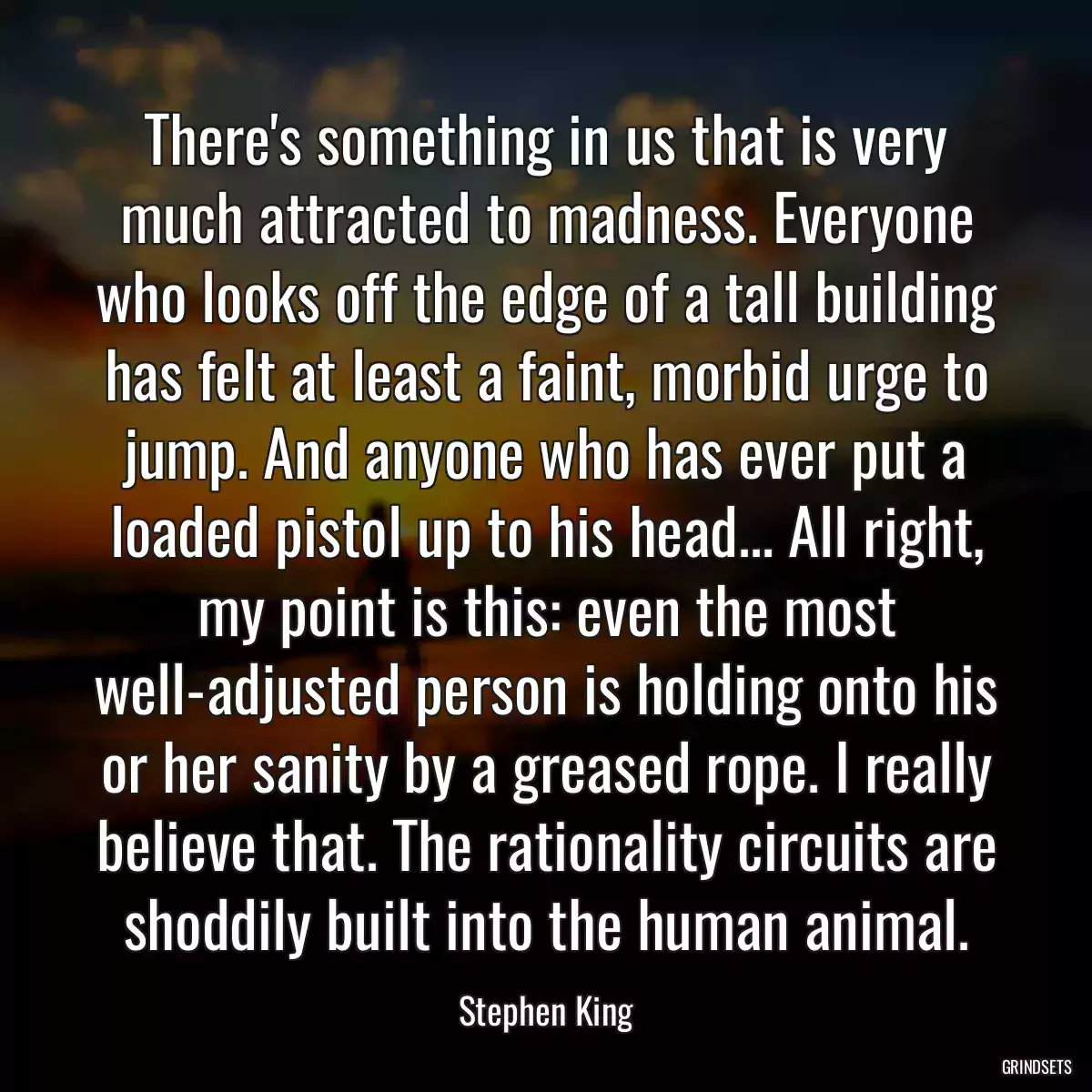 There\'s something in us that is very much attracted to madness. Everyone who looks off the edge of a tall building has felt at least a faint, morbid urge to jump. And anyone who has ever put a loaded pistol up to his head... All right, my point is this: even the most well-adjusted person is holding onto his or her sanity by a greased rope. I really believe that. The rationality circuits are shoddily built into the human animal.
