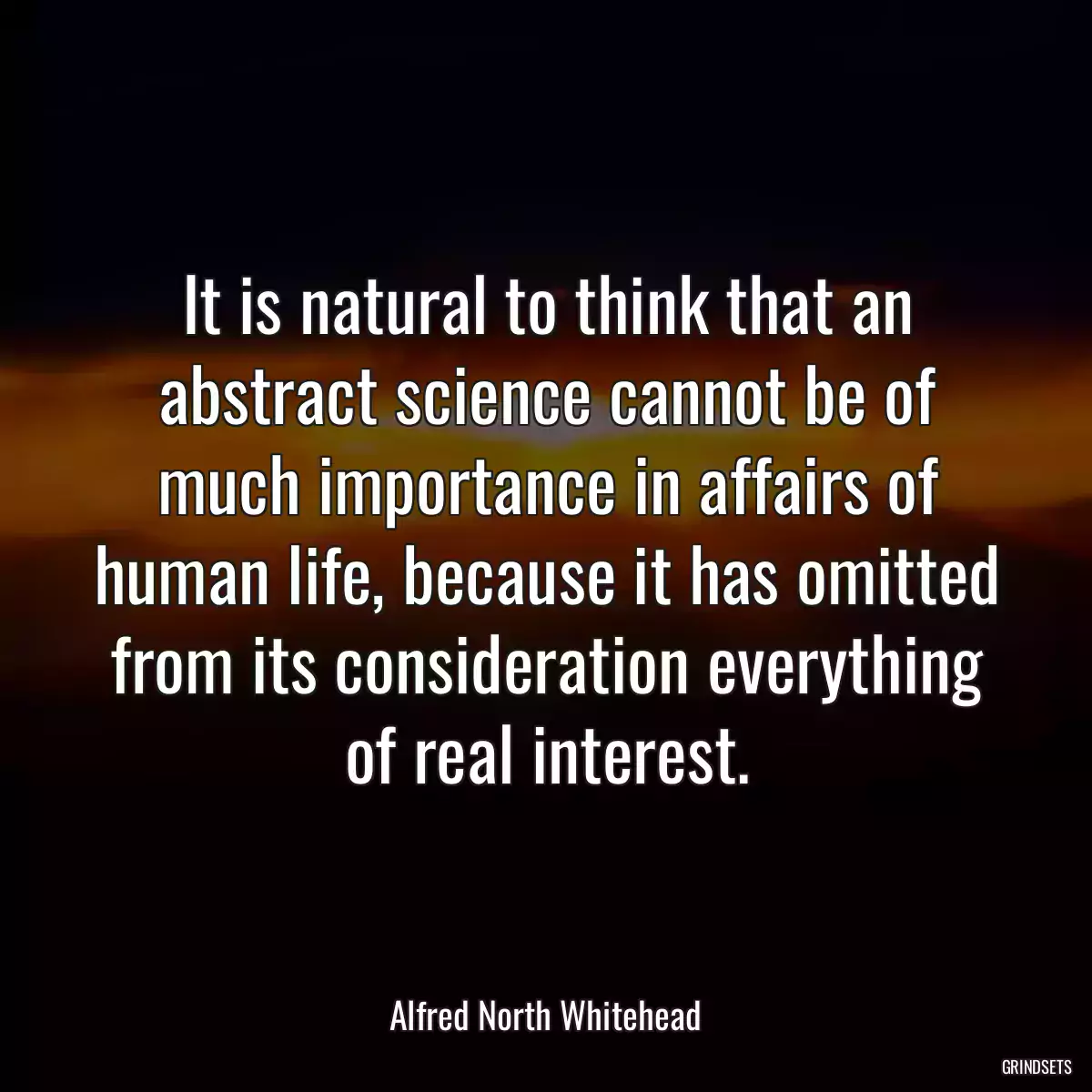 It is natural to think that an abstract science cannot be of much importance in affairs of human life, because it has omitted from its consideration everything of real interest.