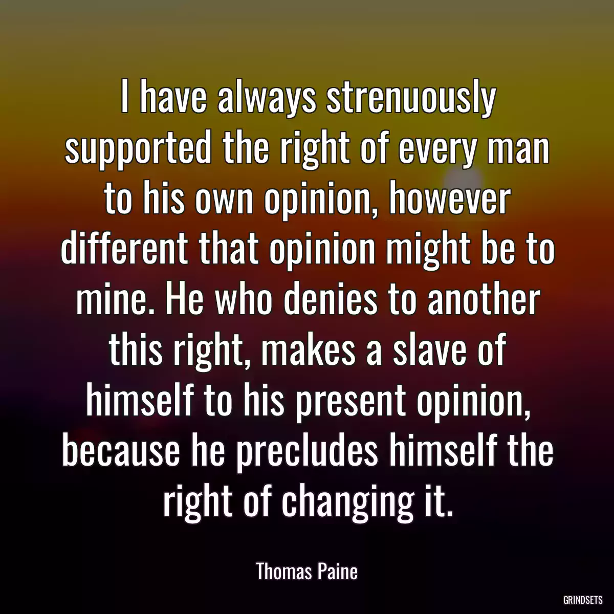 I have always strenuously supported the right of every man to his own opinion, however different that opinion might be to mine. He who denies to another this right, makes a slave of himself to his present opinion, because he precludes himself the right of changing it.