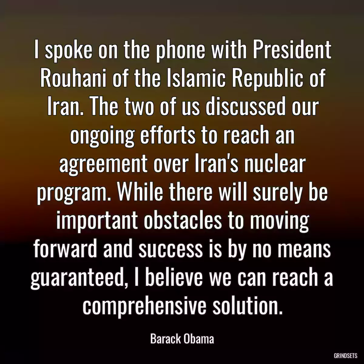 I spoke on the phone with President Rouhani of the Islamic Republic of Iran. The two of us discussed our ongoing efforts to reach an agreement over Iran\'s nuclear program. While there will surely be important obstacles to moving forward and success is by no means guaranteed, I believe we can reach a comprehensive solution.