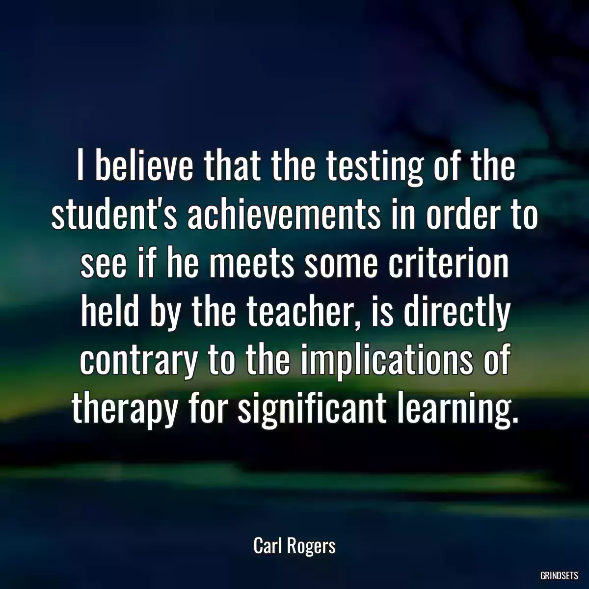 I believe that the testing of the student\'s achievements in order to see if he meets some criterion held by the teacher, is directly contrary to the implications of therapy for significant learning.