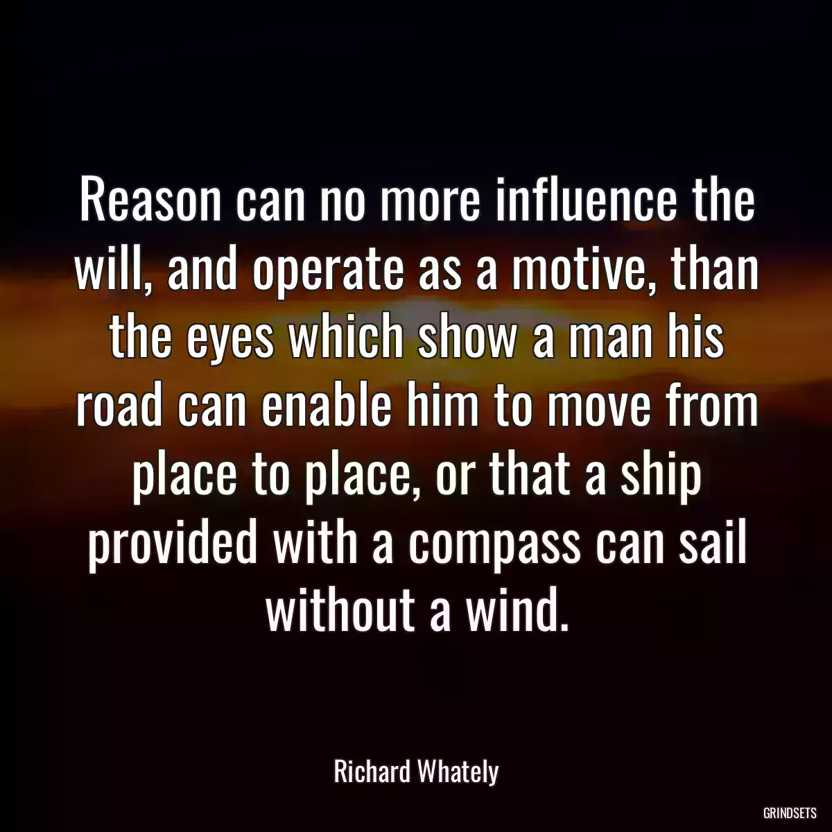 Reason can no more influence the will, and operate as a motive, than the eyes which show a man his road can enable him to move from place to place, or that a ship provided with a compass can sail without a wind.