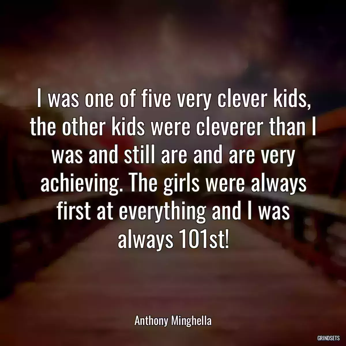 I was one of five very clever kids, the other kids were cleverer than I was and still are and are very achieving. The girls were always first at everything and I was always 101st!