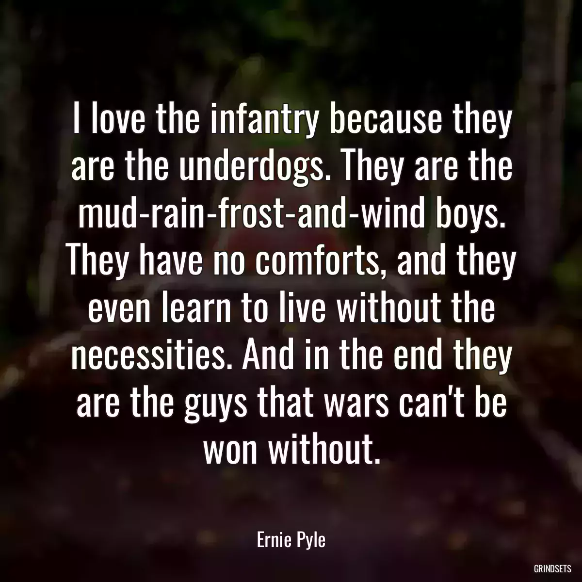 I love the infantry because they are the underdogs. They are the mud-rain-frost-and-wind boys. They have no comforts, and they even learn to live without the necessities. And in the end they are the guys that wars can\'t be won without.