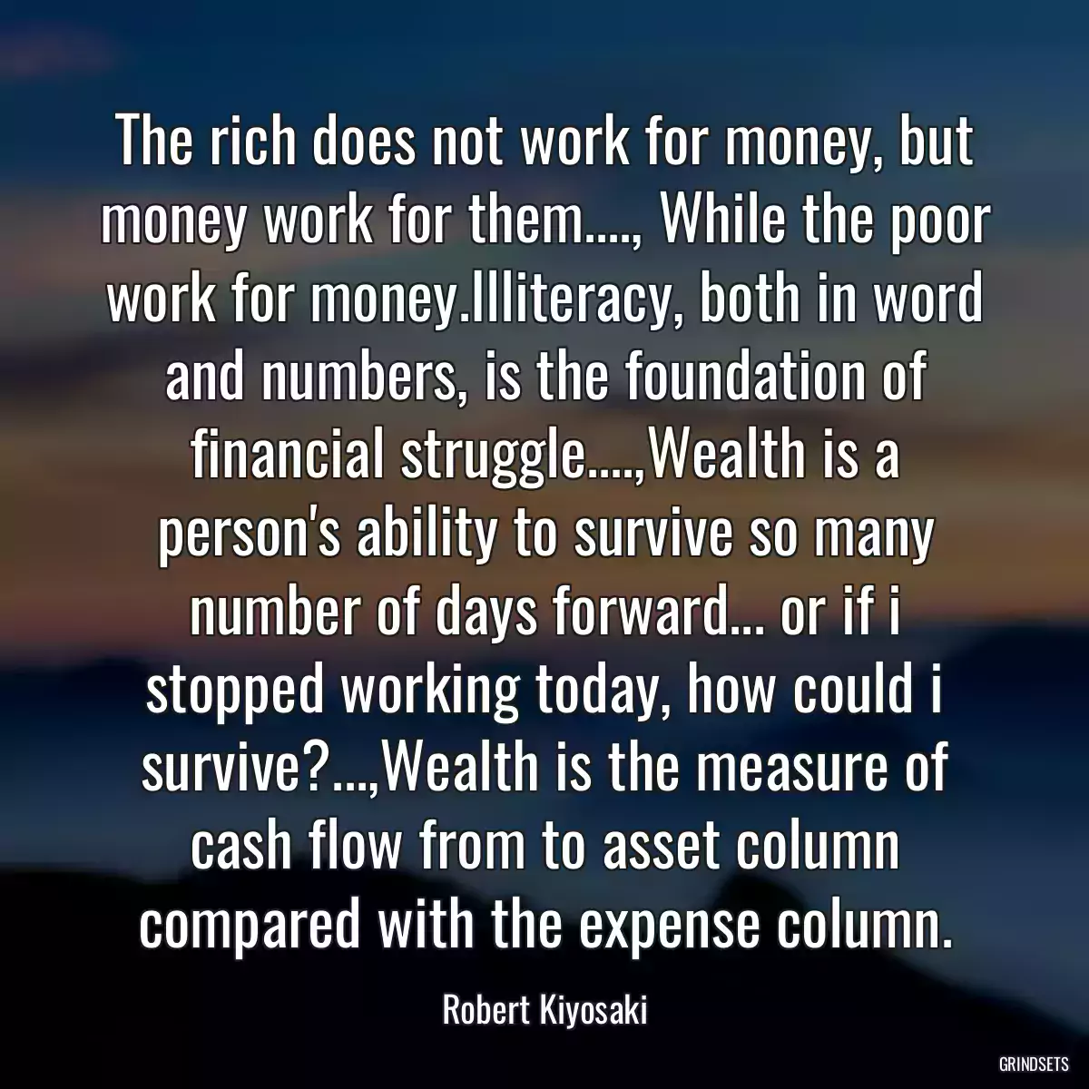 The rich does not work for money, but money work for them...., While the poor work for money.Illiteracy, both in word and numbers, is the foundation of financial struggle....,Wealth is a person\'s ability to survive so many number of days forward... or if i stopped working today, how could i survive?...,Wealth is the measure of cash flow from to asset column compared with the expense column.