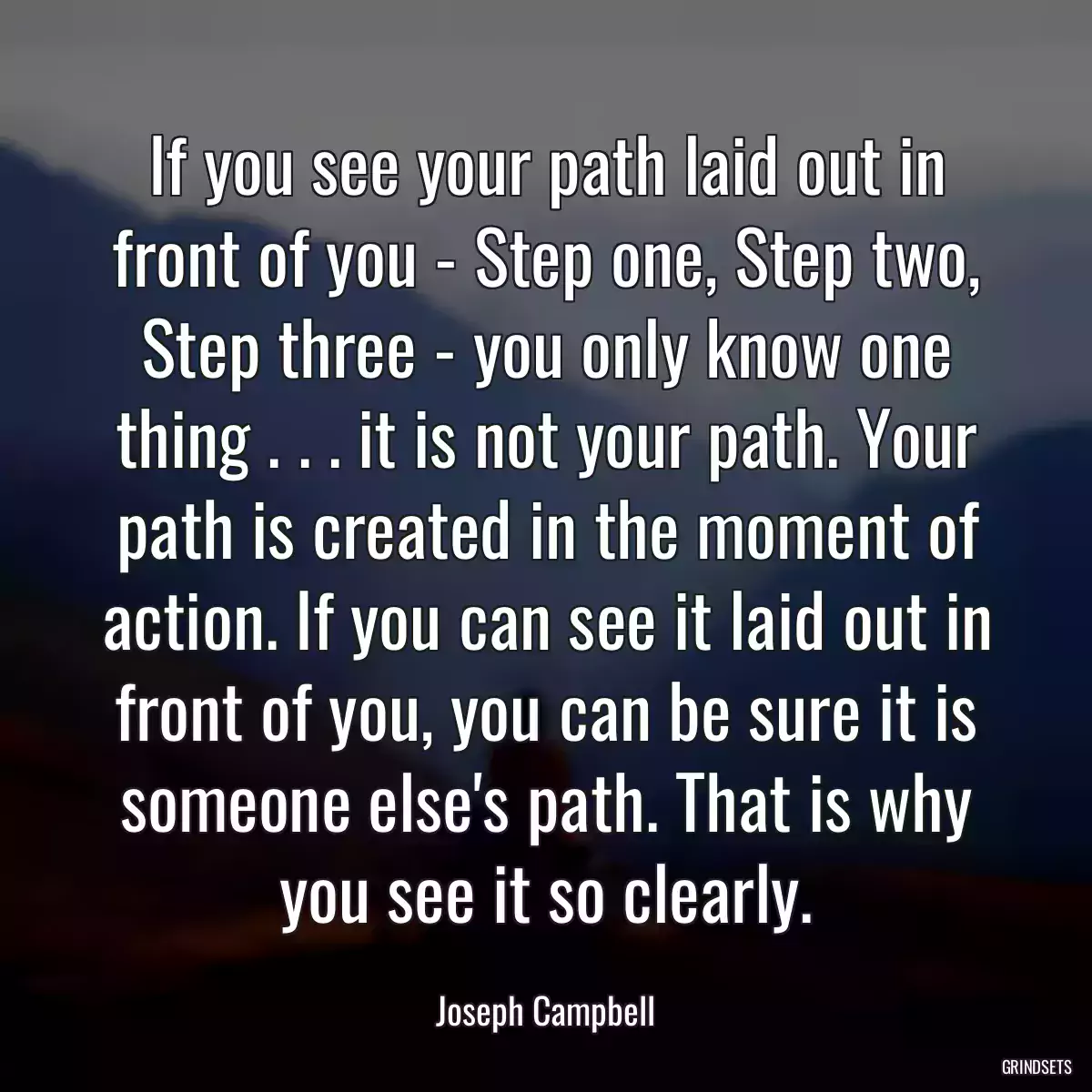 If you see your path laid out in front of you - Step one, Step two, Step three - you only know one thing . . . it is not your path. Your path is created in the moment of action. If you can see it laid out in front of you, you can be sure it is someone else\'s path. That is why you see it so clearly.