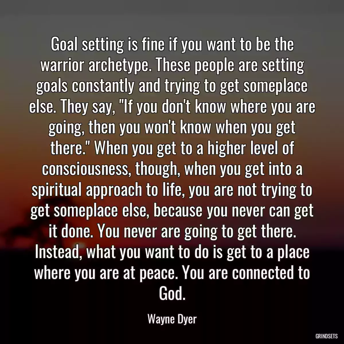 Goal setting is fine if you want to be the warrior archetype. These people are setting goals constantly and trying to get someplace else. They say, \