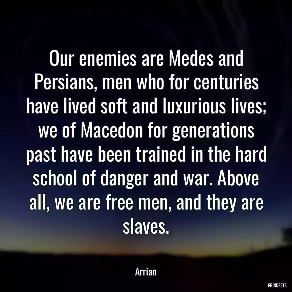 Our enemies are Medes and Persians, men who for centuries have lived soft and luxurious lives; we of Macedon for generations past have been trained in the hard school of danger and war. Above all, we are free men, and they are slaves.