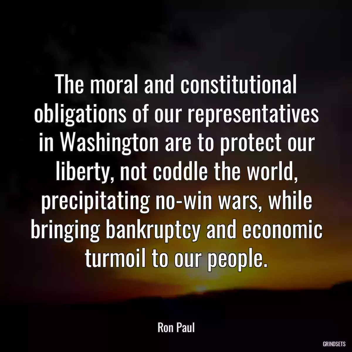 The moral and constitutional obligations of our representatives in Washington are to protect our liberty, not coddle the world, precipitating no-win wars, while bringing bankruptcy and economic turmoil to our people.