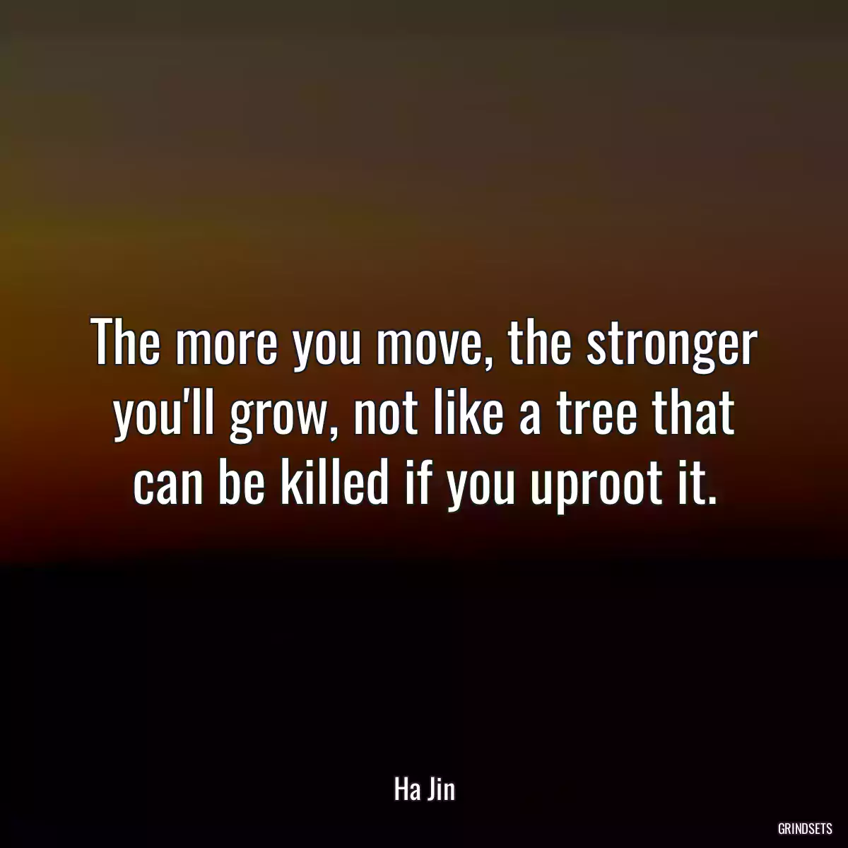 The more you move, the stronger you\'ll grow, not like a tree that can be killed if you uproot it.