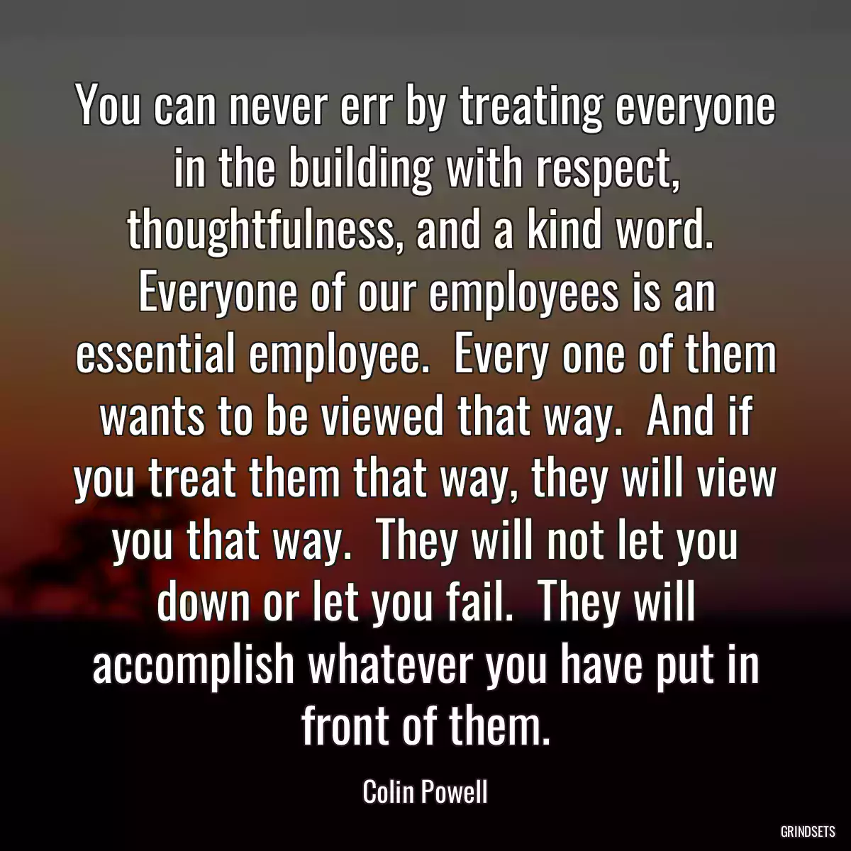You can never err by treating everyone in the building with respect, thoughtfulness, and a kind word.  Everyone of our employees is an essential employee.  Every one of them wants to be viewed that way.  And if you treat them that way, they will view you that way.  They will not let you down or let you fail.  They will accomplish whatever you have put in front of them.
