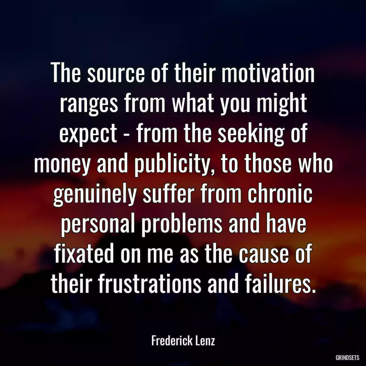 The source of their motivation ranges from what you might expect - from the seeking of money and publicity, to those who genuinely suffer from chronic personal problems and have fixated on me as the cause of their frustrations and failures.