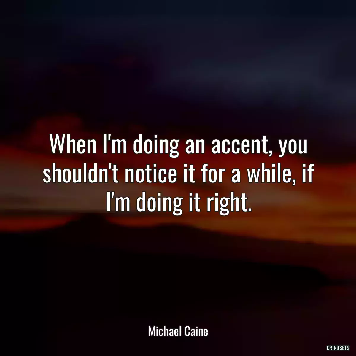 When I\'m doing an accent, you shouldn\'t notice it for a while, if I\'m doing it right.