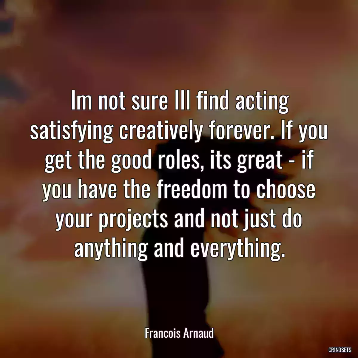 Im not sure Ill find acting satisfying creatively forever. If you get the good roles, its great - if you have the freedom to choose your projects and not just do anything and everything.