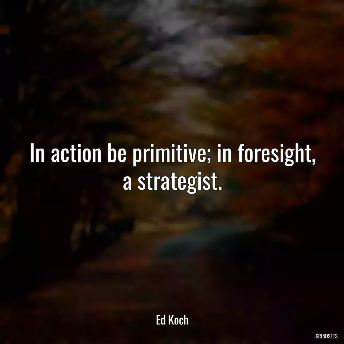 In action be primitive; in foresight, a strategist.