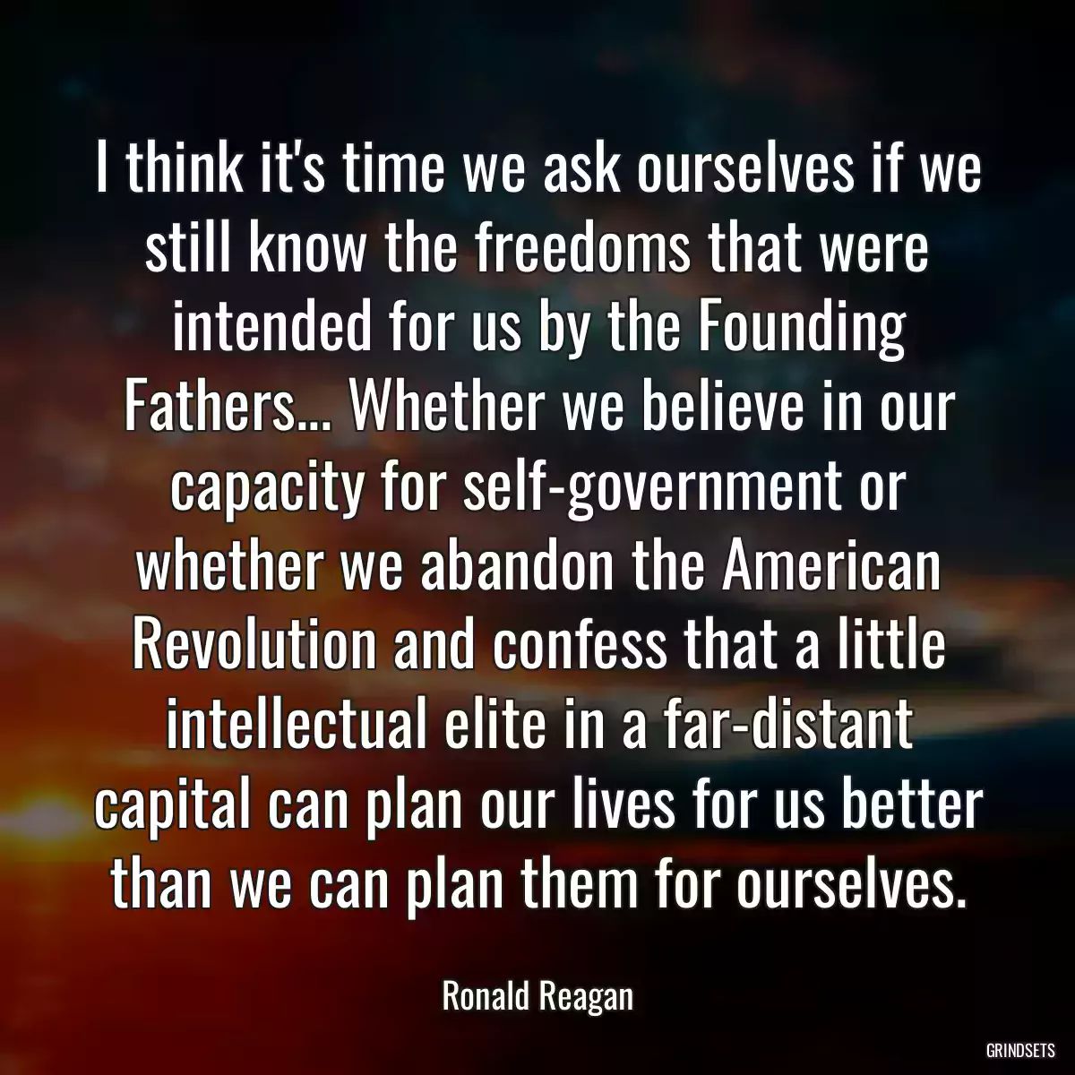 I think it\'s time we ask ourselves if we still know the freedoms that were intended for us by the Founding Fathers... Whether we believe in our capacity for self-government or whether we abandon the American Revolution and confess that a little intellectual elite in a far-distant capital can plan our lives for us better than we can plan them for ourselves.