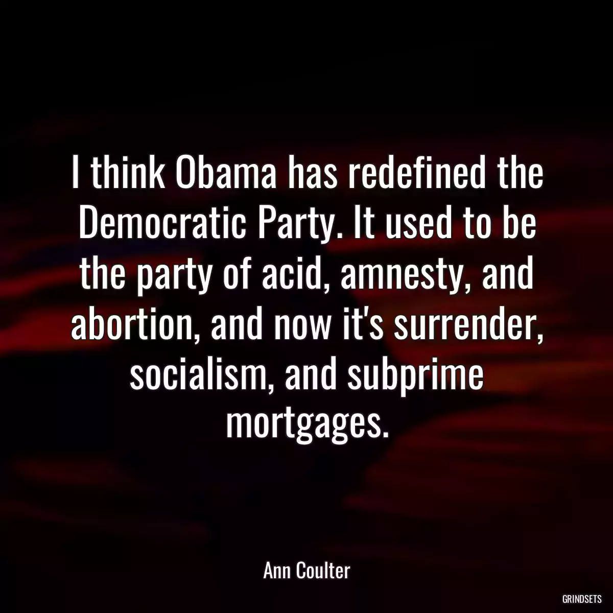 I think Obama has redefined the Democratic Party. It used to be the party of acid, amnesty, and abortion, and now it\'s surrender, socialism, and subprime mortgages.