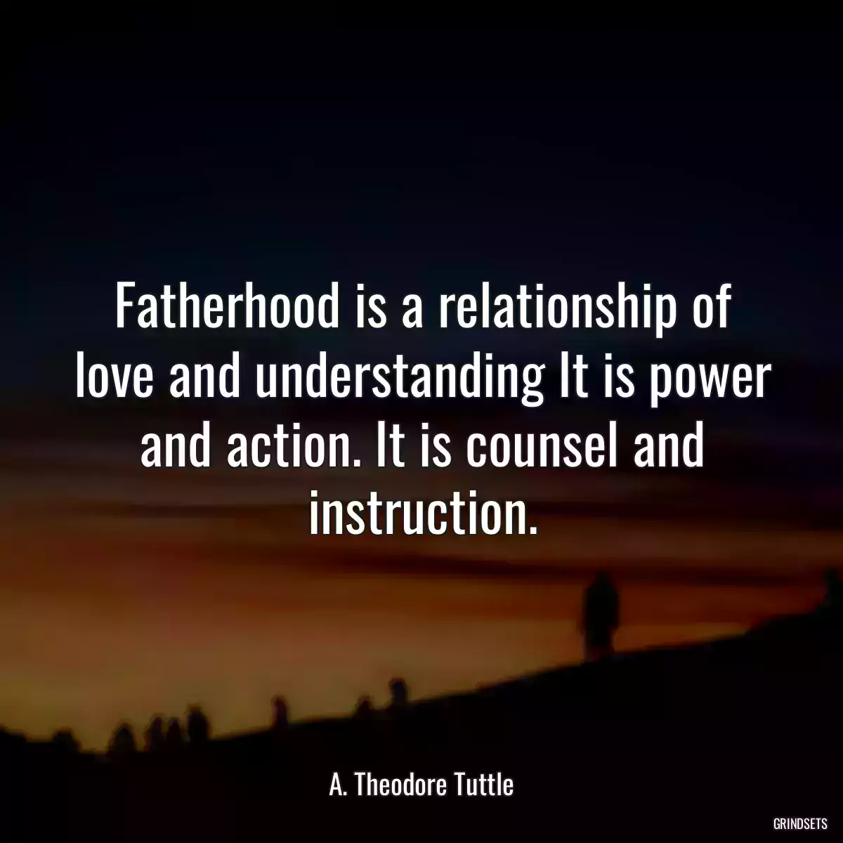 Fatherhood is a relationship of love and understanding It is power and action. It is counsel and instruction.