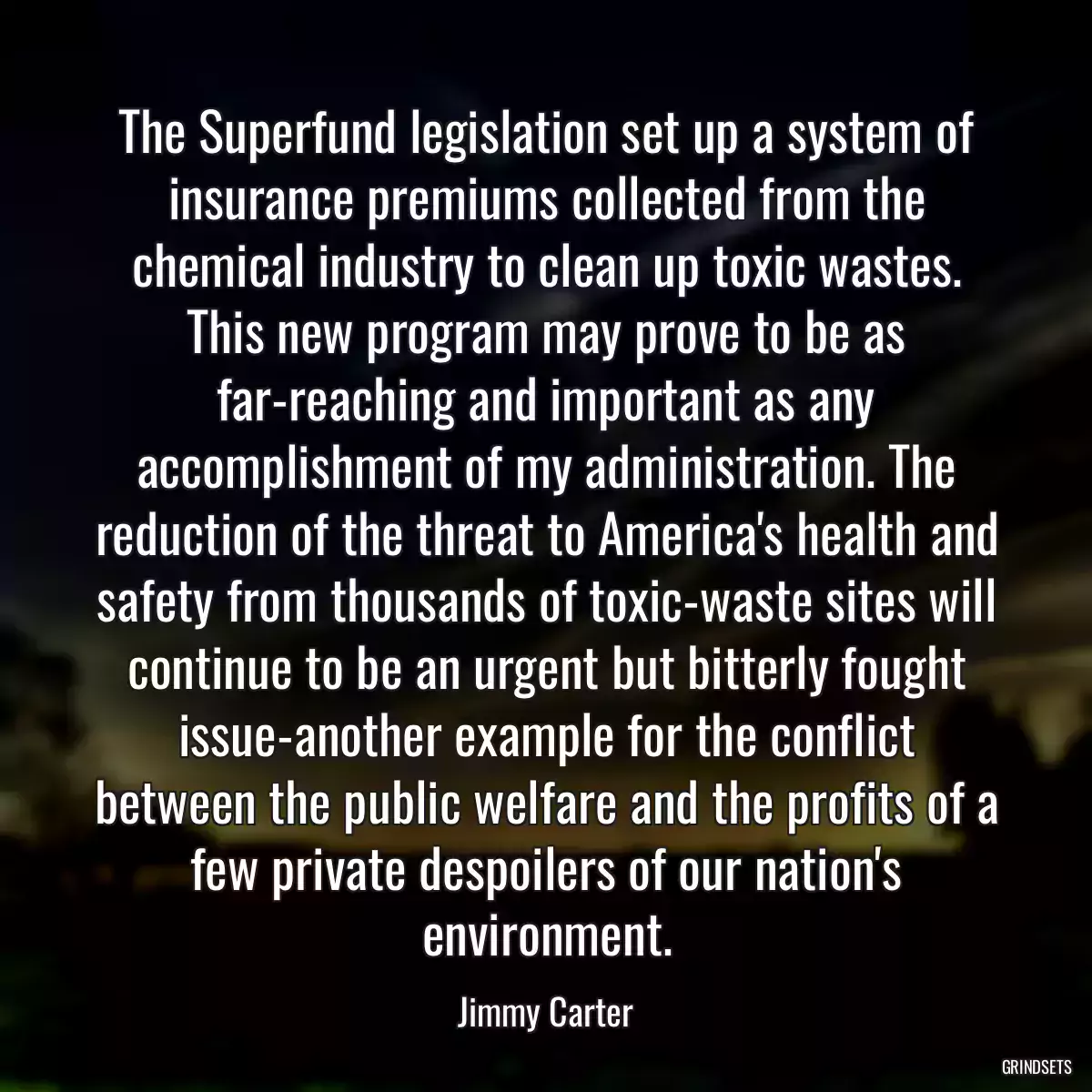 The Superfund legislation set up a system of insurance premiums collected from the chemical industry to clean up toxic wastes. This new program may prove to be as far-reaching and important as any accomplishment of my administration. The reduction of the threat to America\'s health and safety from thousands of toxic-waste sites will continue to be an urgent but bitterly fought issue-another example for the conflict between the public welfare and the profits of a few private despoilers of our nation\'s environment.