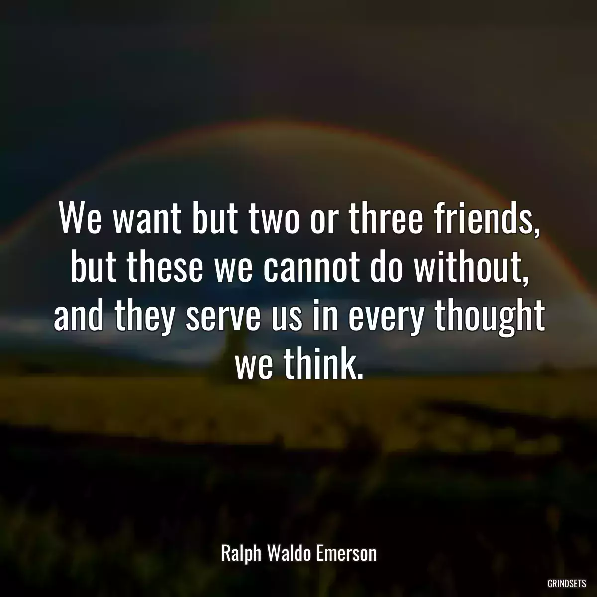 We want but two or three friends, but these we cannot do without, and they serve us in every thought we think.