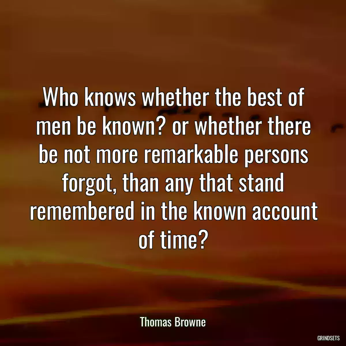 Who knows whether the best of men be known? or whether there be not more remarkable persons forgot, than any that stand remembered in the known account of time?