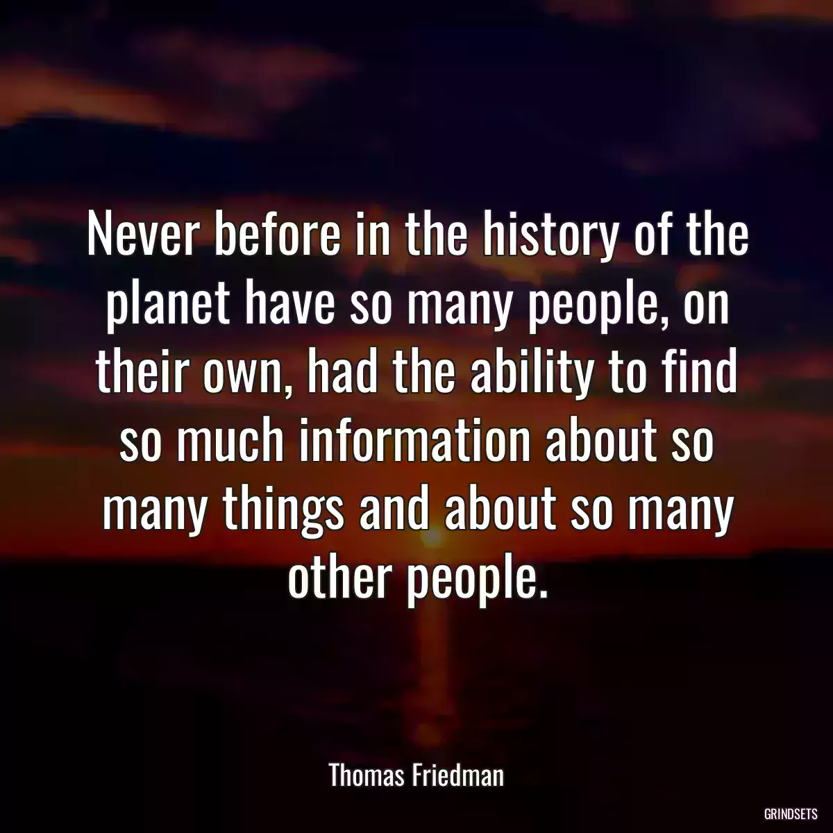 Never before in the history of the planet have so many people, on their own, had the ability to find so much information about so many things and about so many other people.