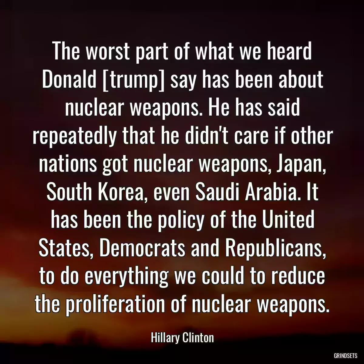 The worst part of what we heard Donald [trump] say has been about nuclear weapons. He has said repeatedly that he didn\'t care if other nations got nuclear weapons, Japan, South Korea, even Saudi Arabia. It has been the policy of the United States, Democrats and Republicans, to do everything we could to reduce the proliferation of nuclear weapons.