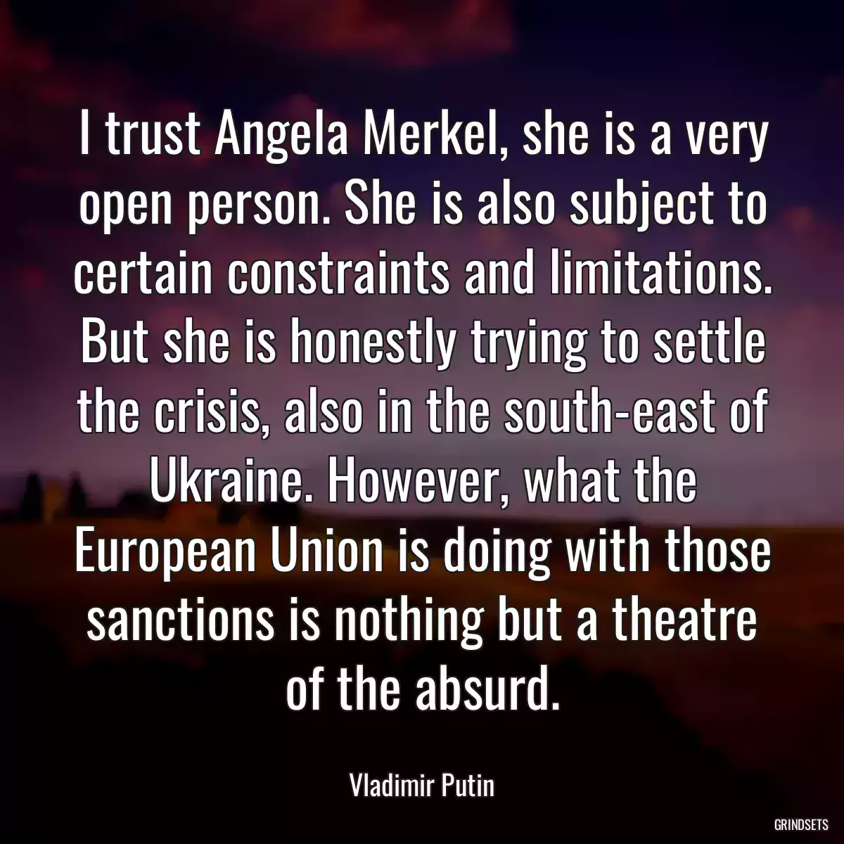 I trust Angela Merkel, she is a very open person. She is also subject to certain constraints and limitations. But she is honestly trying to settle the crisis, also in the south-east of Ukraine. However, what the European Union is doing with those sanctions is nothing but a theatre of the absurd.