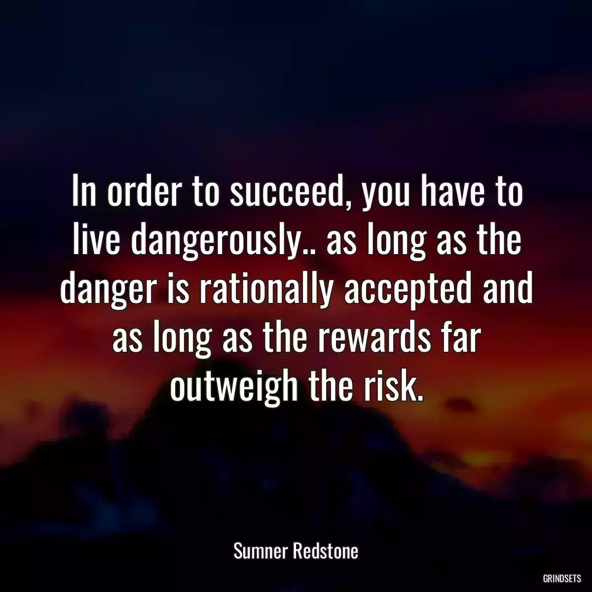 In order to succeed, you have to live dangerously.. as long as the danger is rationally accepted and as long as the rewards far outweigh the risk.