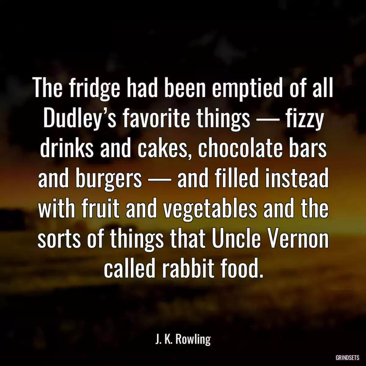 The fridge had been emptied of all Dudley’s favorite things — fizzy drinks and cakes, chocolate bars and burgers — and filled instead with fruit and vegetables and the sorts of things that Uncle Vernon called rabbit food.