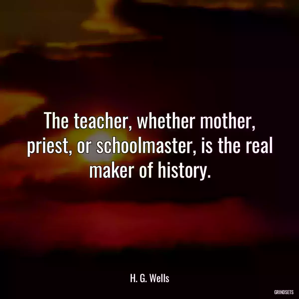 The teacher, whether mother, priest, or schoolmaster, is the real maker of history.