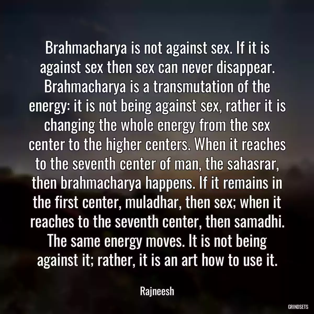 Brahmacharya is not against sex. If it is against sex then sex can never disappear. Brahmacharya is a transmutation of the energy: it is not being against sex, rather it is changing the whole energy from the sex center to the higher centers. When it reaches to the seventh center of man, the sahasrar, then brahmacharya happens. If it remains in the first center, muladhar, then sex; when it reaches to the seventh center, then samadhi. The same energy moves. It is not being against it; rather, it is an art how to use it.