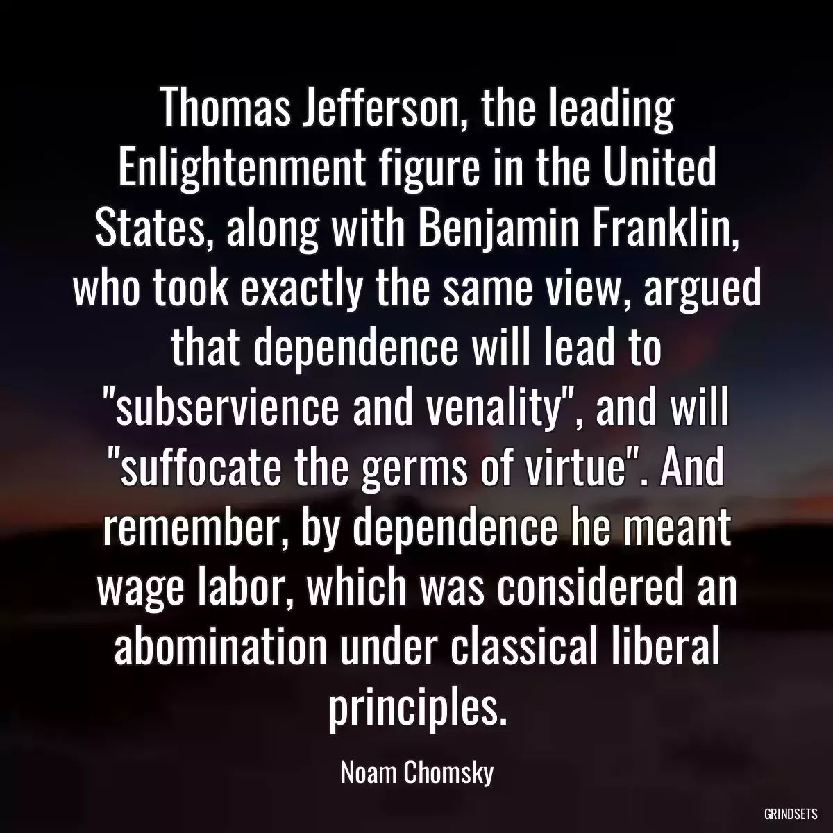 Thomas Jefferson, the leading Enlightenment figure in the United States, along with Benjamin Franklin, who took exactly the same view, argued that dependence will lead to \