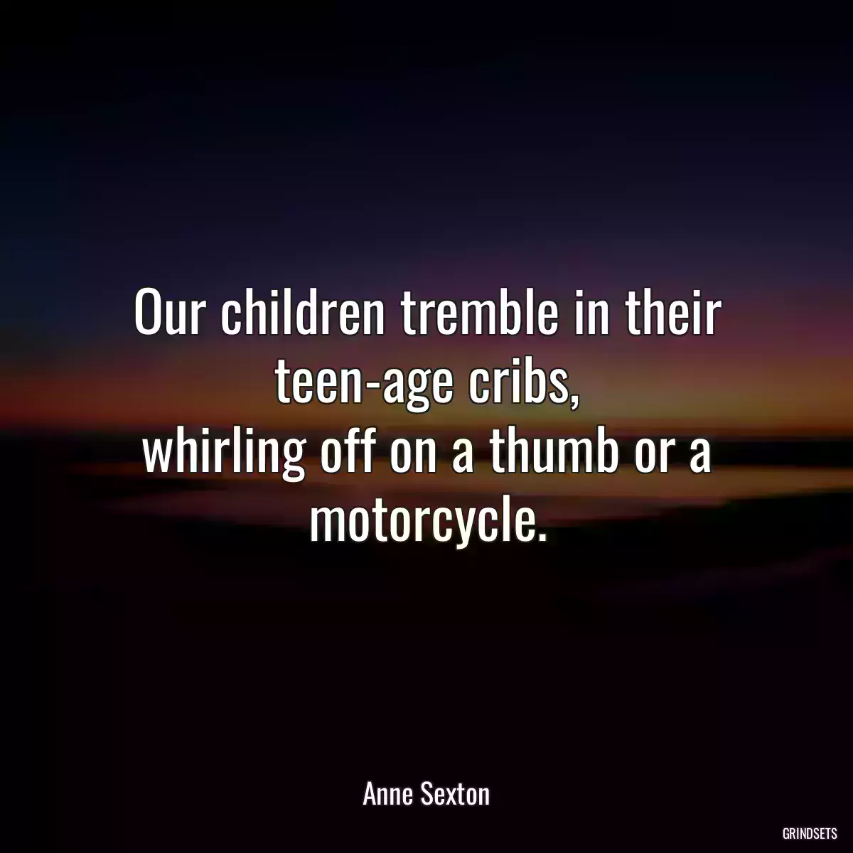 Our children tremble in their teen-age cribs,
whirling off on a thumb or a motorcycle.