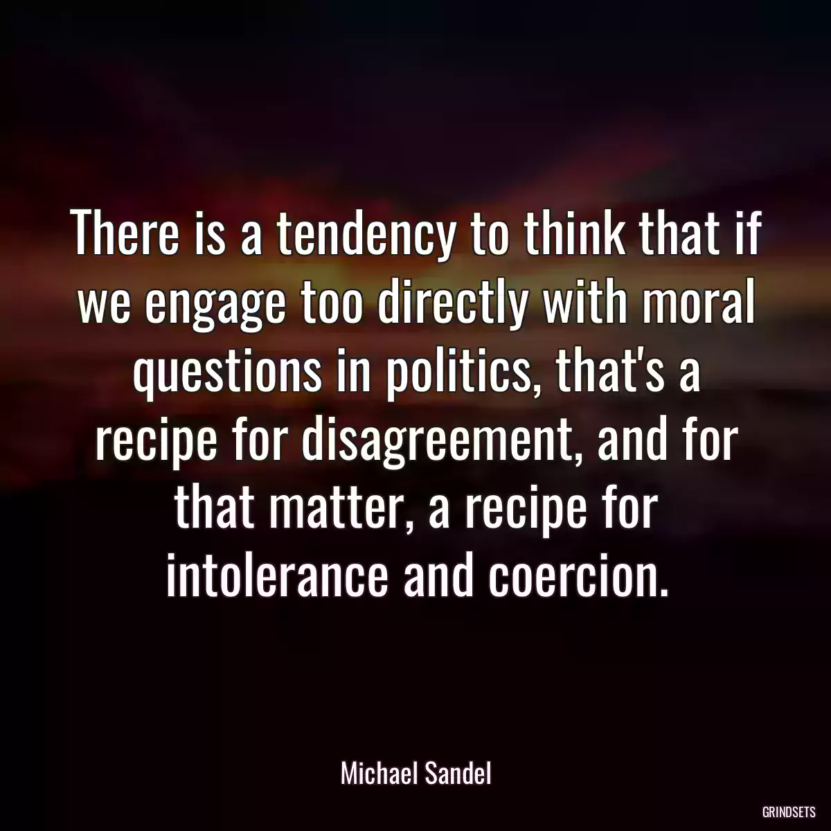 There is a tendency to think that if we engage too directly with moral questions in politics, that\'s a recipe for disagreement, and for that matter, a recipe for intolerance and coercion.