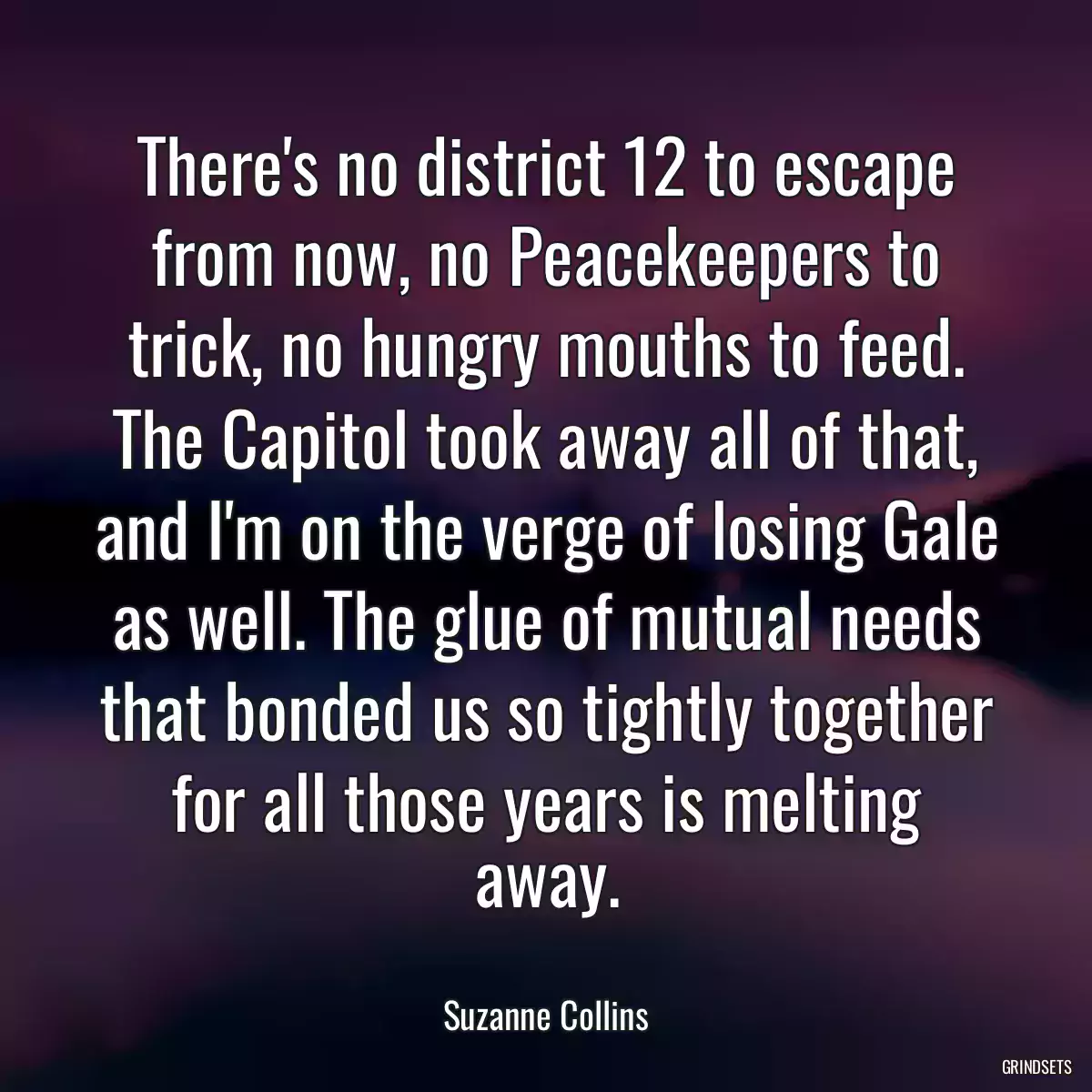 There\'s no district 12 to escape from now, no Peacekeepers to trick, no hungry mouths to feed. The Capitol took away all of that, and I\'m on the verge of losing Gale as well. The glue of mutual needs that bonded us so tightly together for all those years is melting away.