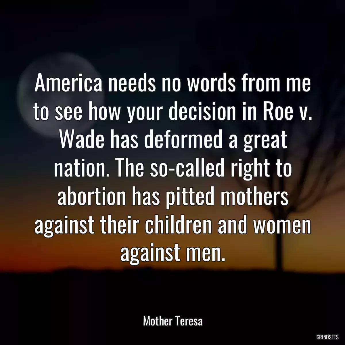 America needs no words from me to see how your decision in Roe v. Wade has deformed a great nation. The so-called right to abortion has pitted mothers against their children and women against men.