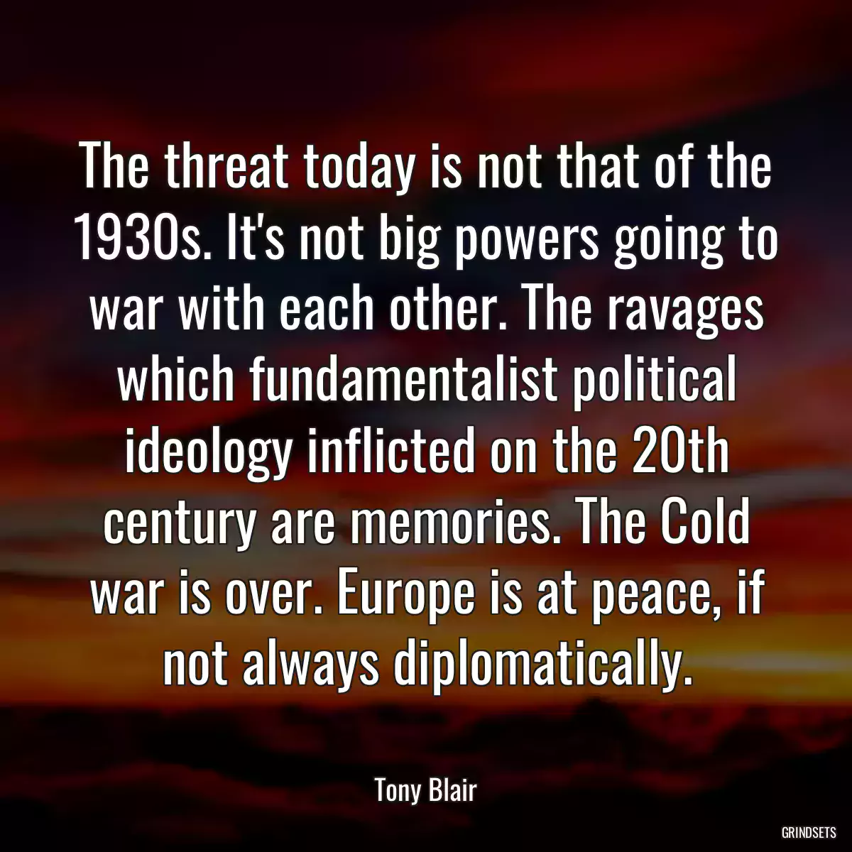 The threat today is not that of the 1930s. It\'s not big powers going to war with each other. The ravages which fundamentalist political ideology inflicted on the 20th century are memories. The Cold war is over. Europe is at peace, if not always diplomatically.