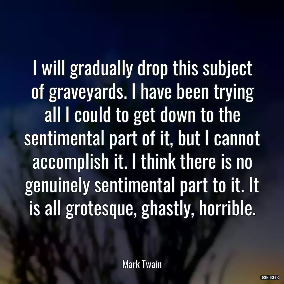 I will gradually drop this subject of graveyards. I have been trying all I could to get down to the sentimental part of it, but I cannot accomplish it. I think there is no genuinely sentimental part to it. It is all grotesque, ghastly, horrible.