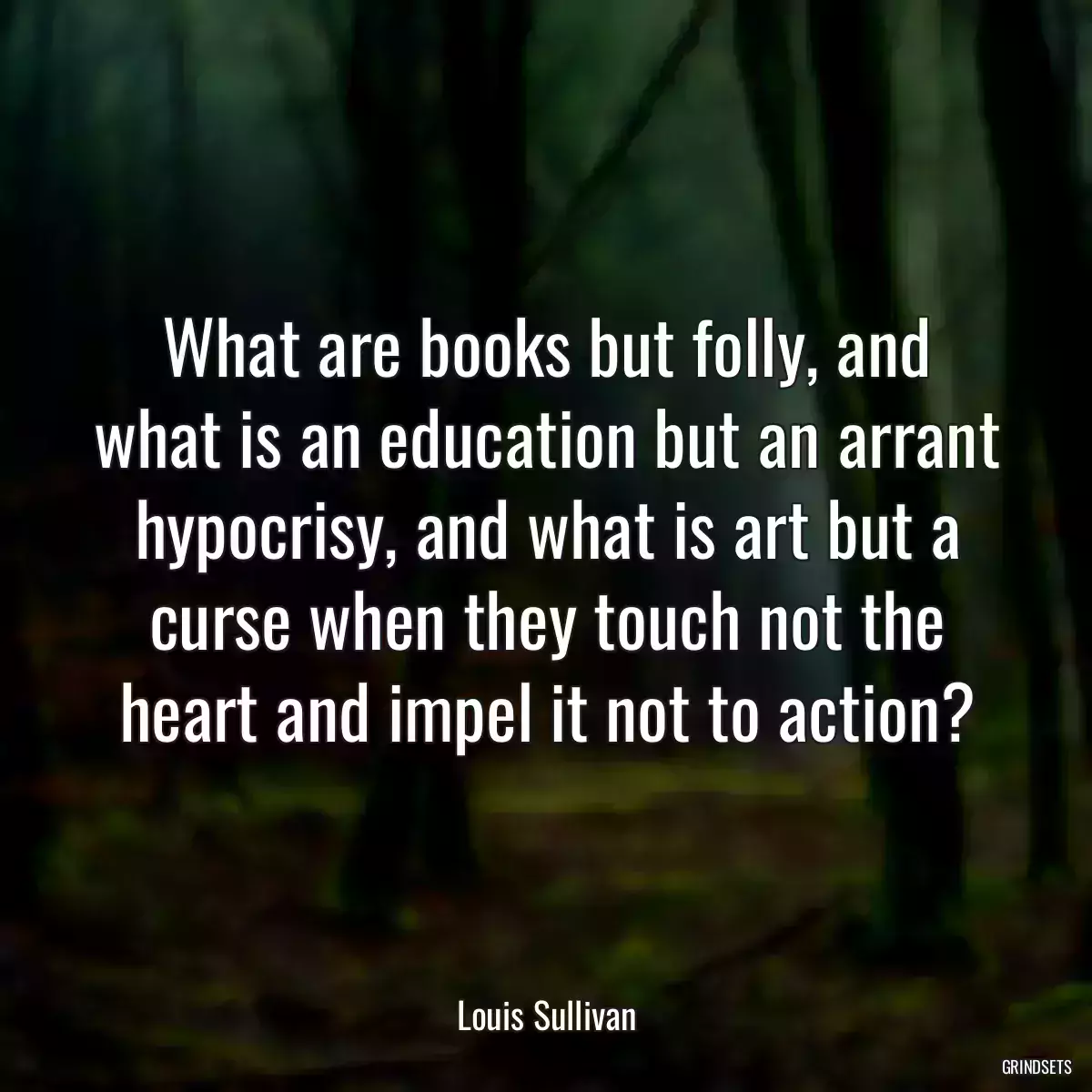 What are books but folly, and what is an education but an arrant hypocrisy, and what is art but a curse when they touch not the heart and impel it not to action?