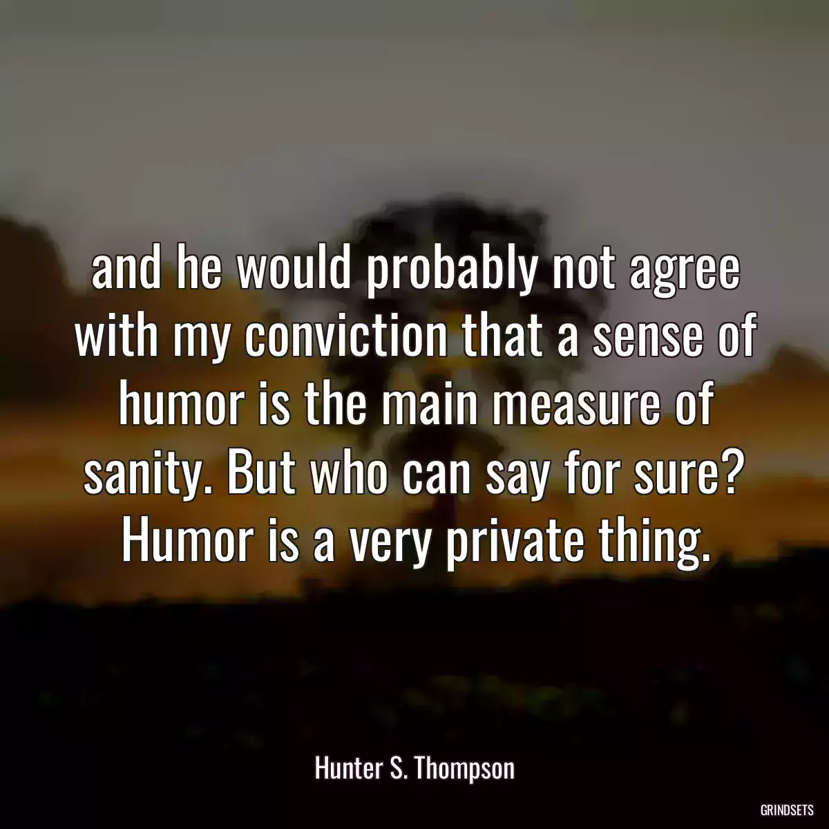 and he would probably not agree with my conviction that a sense of humor is the main measure of sanity. But who can say for sure? Humor is a very private thing.