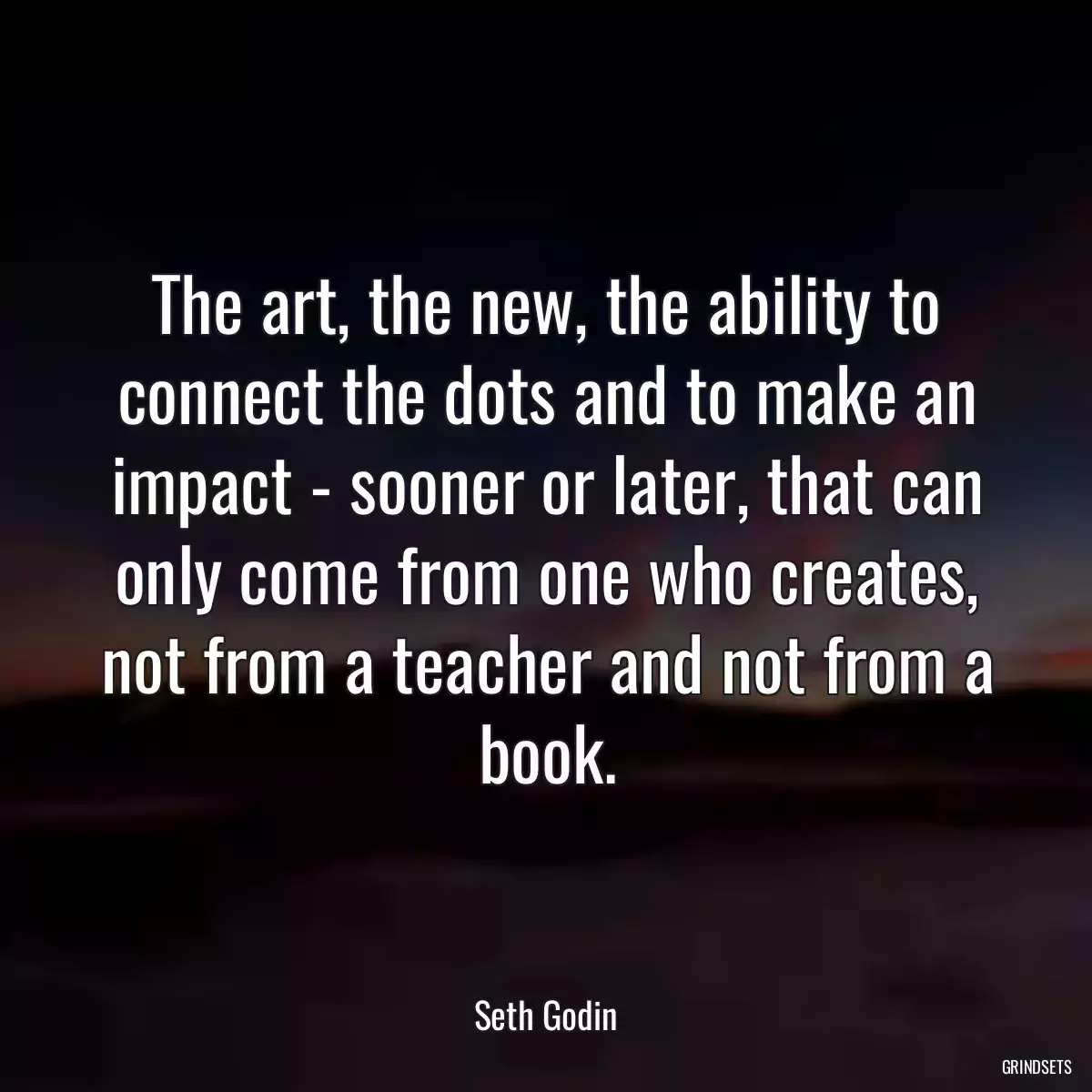The art, the new, the ability to connect the dots and to make an impact - sooner or later, that can only come from one who creates, not from a teacher and not from a book.