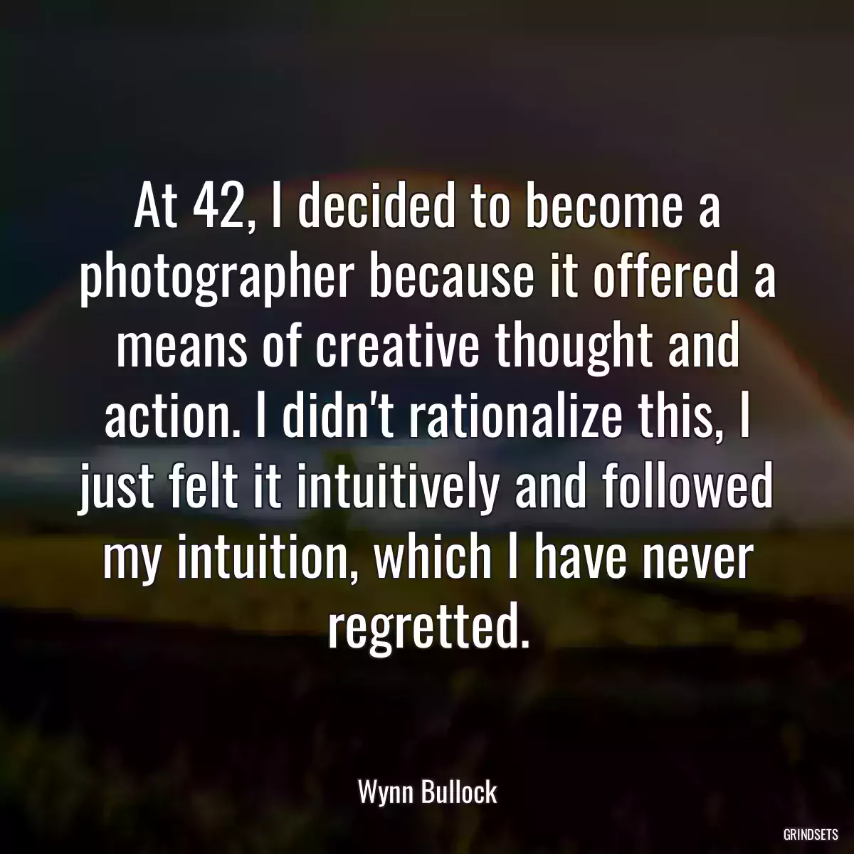 At 42, I decided to become a photographer because it offered a means of creative thought and action. I didn\'t rationalize this, I just felt it intuitively and followed my intuition, which I have never regretted.