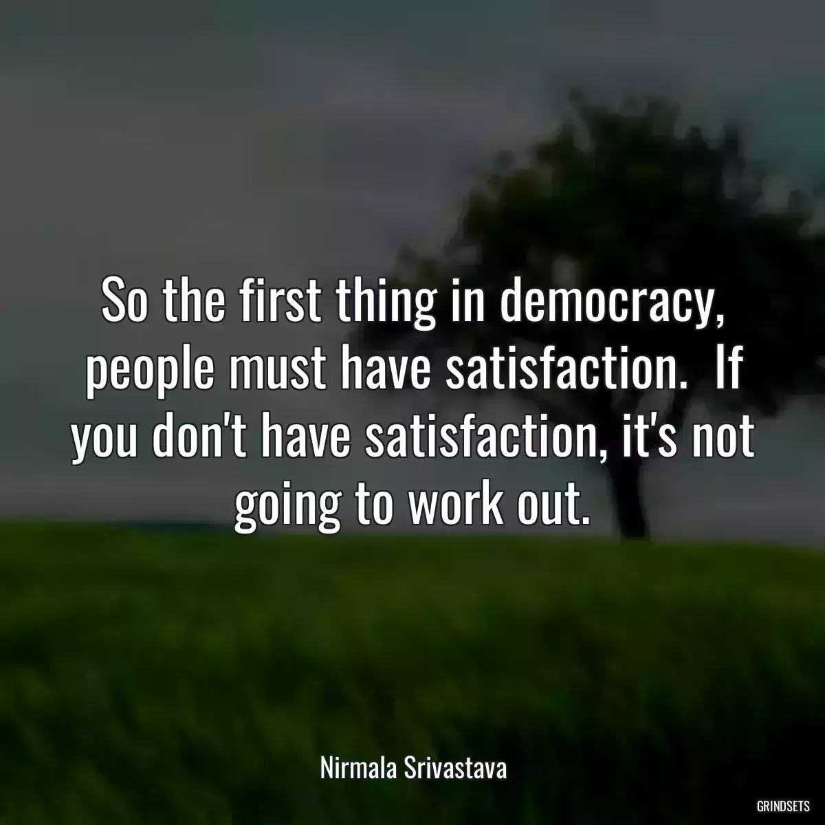 So the first thing in democracy, people must have satisfaction.  If you don\'t have satisfaction, it\'s not going to work out.