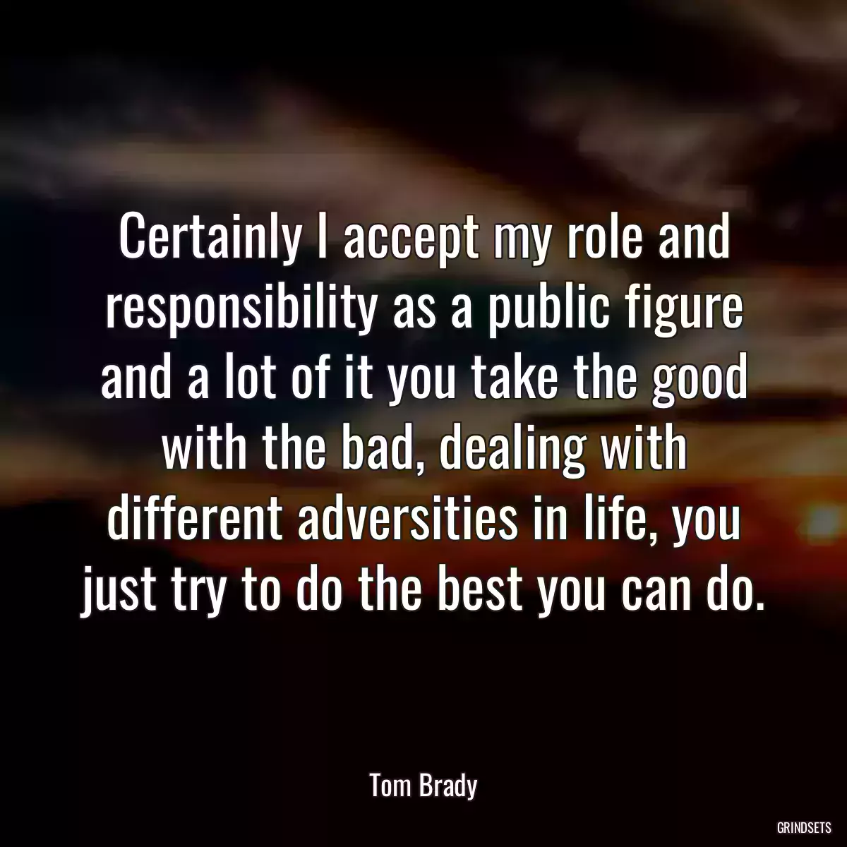 Certainly I accept my role and responsibility as a public figure and a lot of it you take the good with the bad, dealing with different adversities in life, you just try to do the best you can do.