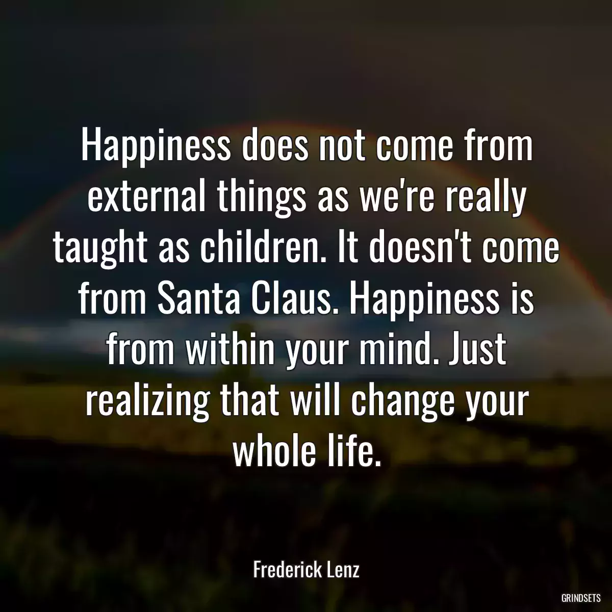 Happiness does not come from external things as we\'re really taught as children. It doesn\'t come from Santa Claus. Happiness is from within your mind. Just realizing that will change your whole life.